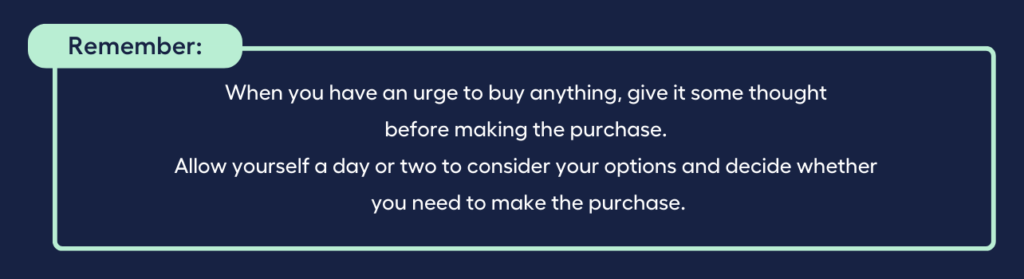 When you have an urge to buy anything, give it some thought before making the purchase. Allow yourself a day or two to consider your options and decide whether you need to make the purchase