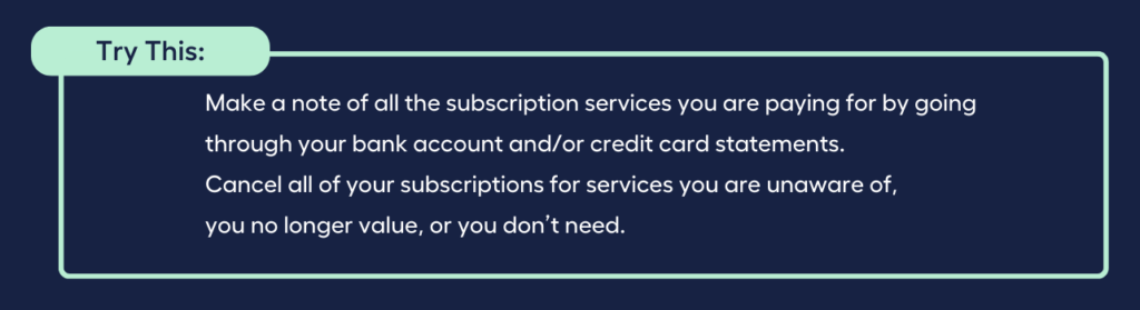 Make a note of all the subscription services you are paying for by going through your bank account and/or credit card statements. Cancel all of your subscriptions for services you are unaware of, you no longer value, or you don’t need.