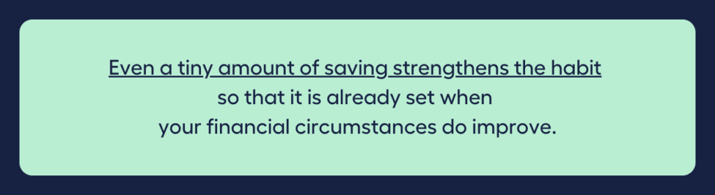 Even a tiny amount of saving strengthens the habit so that it is already set when your financial circumstances do improve.